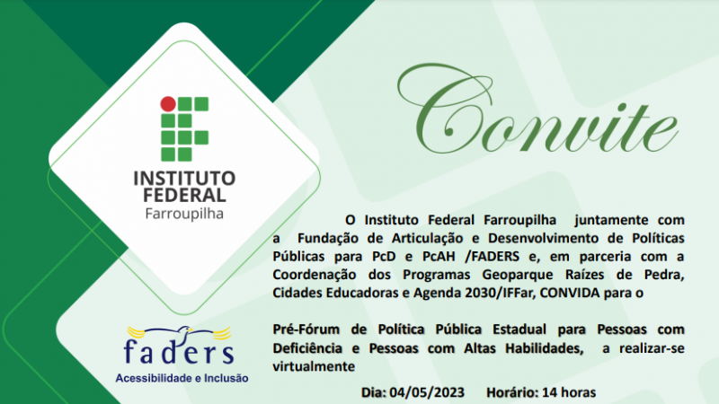 Fundo verde nos tons claro e escuro. Do lado esquerdo em tamanho grande, a marca do Instituto Federal Farroupilha e a marca da FADERS. Texto de apresentação: O Instituto Federal Farroupilha juntamente com a Fundação de Articulação e Desenvolvimento de Políticas Públicas para PcD e PcAH /FADERS e, em parceria com a Coordenação dos Programas Geoparque Raízes de Pedra, Cidades Educadoras e Agenda 2030/IFFar, CONVIDA para o Pré-Fórum de Política Pública Estadual para Pessoas com Deficiência e Pessoas com Altas Habilidades a realizar-se Dia: 04/05/2023, Horário: 14 horas Link: inscrição: https://forms.gle/j6mR7UaM8PrugMye9
Convidados(as): APAE, 8ª CRE e Secretários de Educação/Turismo/Cultura/Infraestrutura/Saúde dos Municípios do Corede Vale do Jaguari, São Pedro do Sul e Santa Maria.