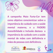Card com fundo em furta-cor. Ao centro, um quadro com o texto: A campanha Maio Furta-Cor tem como objetivo conscientizar sobre a importância do cuidado com a saúde mental materna, e a FADERS Acessibilidade e Inclusão destaca a importância do cuidado com a saúde mental de mães com deficiência e mães de pessoas com deficiência. No rodapé, as logomarcas da FADERS e do Governo do Estado, o futuro nos une e o símbolo da campanha, formado por um laço completado na parte inferior por um semicírculo com uma pérola dentro.