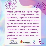 Card com fundo em furta-cor. Ao centro, um quadro com o texto: Podem oferecer um espaço seguro para as mães compartilharem suas experiências, angústias e frustrações, além de obterem informações úteis e suporte emocional de outras pessoas que enfrentam situações semelhantes, auxiliando a diminuir o isolamento, a aumentar a autoestima e a melhorar a qualidade de vida dessas mães, e de suas famílias. No rodapé, as logomarcas da FADERS e do Governo do Estado, o futuro nos une e o símbolo da campanha, formado por um laço completado na parte inferior por um semicírculo com uma pérola dentro.