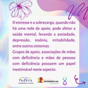 Card com fundo em furta-cor. Ao centro, um quadro com o texto: O estresse e a sobrecarga, quando não há uma rede de apoio, pode afetar a saúde mental, levando a ansiedade, depressão, insônia, irritabilidade, entre outros sintomas.
Grupos de apoio, associações de mães com deficiência e mães de pessoas com deficiência possuem um papel inestimável neste aspecto. No rodapé, as logomarcas da FADERS e do Governo do Estado, o futuro nos une e o símbolo da campanha, formado por um laço completado na parte inferior por um semicírculo com uma pérola dentro.