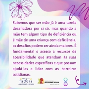 Card com fundo em furta-cor. Ao centro, um quadro com o texto: Sabemos que ser mãe já é uma tarefa desafiadora por si só, mas quando a mãe tem algum tipo de deficiência ou é mãe de uma criança com deficiência, os desafios podem ser ainda maiores. É fundamental o acesso a recursos de acessibilidade que atendam às suas necessidades específicas e que possam ajudá-las a lidar com as barreiras cotidianas. No rodapé, as logomarcas da FADERS e do Governo do Estado, o futuro nos une e o símbolo da campanha, formado por um laço completado na parte inferior por um semicírculo com uma pérola dentro.
