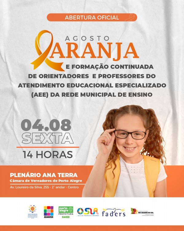 Card no formato retangular com fundo branco.
De forma centralizada superior: Abertura Oficial
Abaixo, de forma centralizada, na cor cinza: Agosto; e na cor laranja escrito: Laranja, com a letra “L” simbolizando um laço na cor laranja.
Na cor preta: E formação continuada de orientadores e professores do Atendimento Educacional Especializado (AEE) da Rede Municipal de Ensino.
À esquerda: 04 de agosto, sexta, às 14 horas.
Abaixo, com tarja laranja ao fundo : Plenário Ana Terra – Câmara de Vereadores de Porto Alegre – Av. Loureiro da Silva, 255 – 2º andar – Centro.
À direita: uma criança de pele branca, cabelos ruivos e cacheados até a altura dos ombros, usando óculos de grau, blusa branca e colete amarelo. Ela segura a haste direita do óculo com a mão direita.
No rodapé, uma tarja branca com os logotipos dos realizadores: Frente Parlamentar em Defesa dos Direitos das Pessoas com Altas Habilidades/Superdotação, Associação Gaúcha de Altas Habilidades/Superdotação - AGAAHSD, Secretaria Municipal de Educação de Porto Alegre - SMED, Sala de Integração e Recursos - SIR, FADERS Acessibilidade e Inclusão e Secretaria Estadual de Justiça, Cidadania e Direitos Humanos - SJCDH.