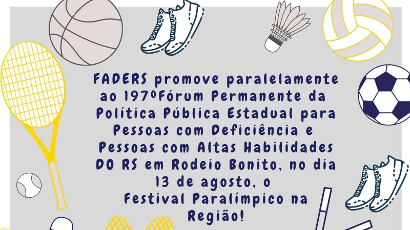 Card com fundo cinza claro com uma borda branca - ao redor imagens que representam esporte....bolas de futebol, basquete, volei, ping-pong, futebol, peteca, raquete, taco de hóquei, e um coração em formato de rede, no centro o seguinte texto em azul escuro - FADERS PROMOVE PARALELAMENTE AO 197º FÓRUM PERMANENTE DA POLÍTICA PÚBLICA ESTADUAL PARA PESSOA COM DEFICIÊNCIA E PESSOAS COM ALTAS HABILIDADES DO RS EM RODEIO BONITO, NO DIA 13 DE AGOSTO, O FESTIVAL PARALÍMPICO NA REGIÃO! FIM DA DESCRIÇÃO