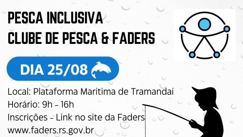 Card com fundo branco, como se fosse um vidro com respingos de água. Então no topo a direita vem escrito em preto: PESCA INCLUSIVA abaixo CLUBE DE PESCA & FADERS abaixo em uma caixa oval com fundo azul escrita em branco DIA 25/08 ao lado a imagem de um peixe. Abaixo o seguinte texto em preto: LOCAL: PLATAFORMA MARÍTIMA DE TRAMANDAÍ - HORÁRIO: 9H -16H - INSCRIÇÕES - LINK NO SIRE DA FADERS WWW.FADERS.TS.GOV.BR * TURNO DA MANHÃ PESCARIA INCLUSIVA E NO TUNSIO DA TARDE ALMOÇO E CONFRATERNIZAÇÃO NA SEDE SOCIAL CAMPESTRE. Abaixo em azul um rio, no canto direito uma plataforma onde aparece a sombra de um menino de chapéu sentado com um anzol pescando. Acima dele o símbolo da acessibilidade. BAIXO DESTA IMAGEM AS LOGOS DA FADERS, DA SECRETARIA DE DESENVOLVIMENTO SOCIAL DO RS E DA PALTAFORMA MARÍTIMA DE TRAMANDAÍ E DA SEMANA ESTADUAL DA PESSOA COM DEFICIÊNCIA DO RS. Fim da Descrição