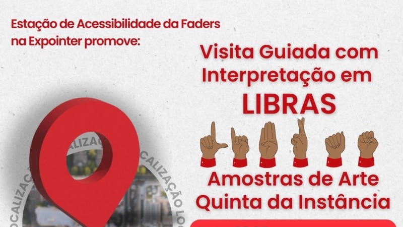 Acessibilidade da Faders na Expointer promove: então vem o seguinte texto no canto esquerdo? Visita Guiada com Interpretação em LIBRAS - abaixo vem a imagem das mãos escrito em libras então LIBRAS...abaixo em vermelho: Amostra de Arte Quinta da Instância...abaixo ainda dentro de um grade vermelho esta em escrito em branco? Data -29.08 Horário - 13h Local -  stand Quinta da Estância da Arte - Pavilhão Internacional ...abaixo * Link para inscrição no site da Faders www.faders.rs.gov.br....ao lado diretito a imagem de um mapa redondo ao redor escrito Localização E NO CENTRO A IMAGEM DE LOCAÇÃO...UMA FLECHA.....abaixo ainda as logos da Faders, Secretaria de Desenvolvimento Social do RS, Expointer e Estância da Arte. Fim da desrição