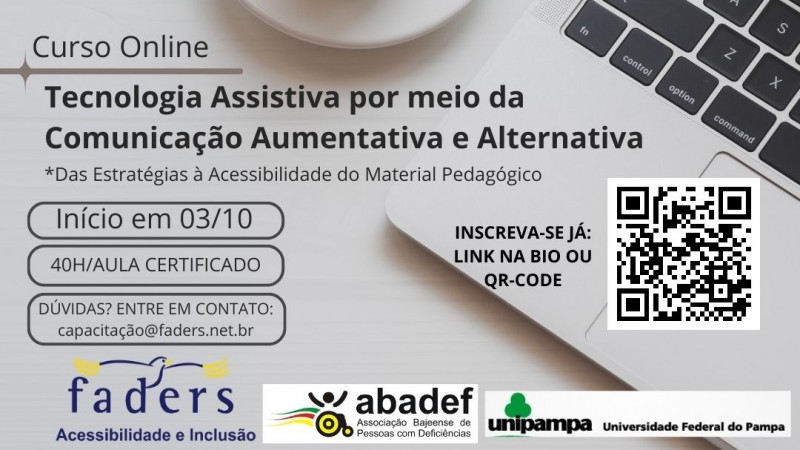 card com fundo cinza claro como se fosse um mesa e sobre ela uma xicara de café branca e ao lado aparece uma parte de um notebook.... no lado esquerdo vem escrito em preto: CURSO ON LINE: TECNOLOGIA ASSISTIVA POR MEIO DA COMUNICAÇÃO AUMENTATIVA E ALTERNATIVA * DAS ESTRATÉGIAS À ACESSIBILIDADE DO MATERIAL PEDAGÓGICO, então abaixo em caixas vem as seguintes informações: INÍCIO EM 03/10; 40H/AULA COM CERTIFICADO - DÚVIDAS? ENTRE EM CONTATO : CAPACITACAO@FADERS.NET.BR,  AO LADO INSCREVA-SE JÁ: LINK NA BIO OU QR-CODE, e ao lado a foto do QR Code, abaixo as logos da Faders, Abadef e Unipampa. Fim da Descrição