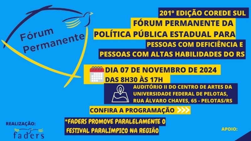 Card com fundo azul claro - no canto superior esquerdo a logo do Fórum Permanente, no canto direito, escrito dentro uma caixa azul em letras amarelas “201º EDIÇÃO COREDE SUL”- então vem uma caixa amarela com as escritas em azul marinho – “FÓRUM PERMANENTE DA POLÍTICA PÚBLICA ESTADUAL PARA” – abaixo caixa azul escrita em amarelo – “PESSOAS COM DEFICIÊNCIA E PESSOAS COM ALTAS HABILIDADES”- abaixo uma caixa amarela escrita em azul e ao lado a imagem de um calendário- “DIA 07 DE NOVEMBRO DE 2024 DAS 8H30 ÀS 17H” – caixa azul escrita em amarelo abaixo e do lado dela a imagem de localização - Auditório II, Centro de Artes – Rua Álvaro Chaves, 65, Pelotas/RS- então vem abaixo uma caixa amarela escrita em azul - CONFIRA A PROGRAMAÇÃO e flechas em branco que apontam para próxima página- mais uma caixa azul com escrita em amarelo – “FADERS PROMOVE PARALELAMENTE O FESTIVAL PARALÍMPICO NA REGIÃO”, o arquivo é finalizado com as logos da Faders, da Secretaria de Desenvolvimento do RS, brasão do município de Pelotas, Fae , Núcleo de Estudos e Pesquisas em Cognição e Aprendizagem da Ufpel Associação de Pais de Pessoas com Síndrome de Down de Pelotas, Conselho da Pessoa com Deficiência e Altas Habilidades. Fim da Descrição.