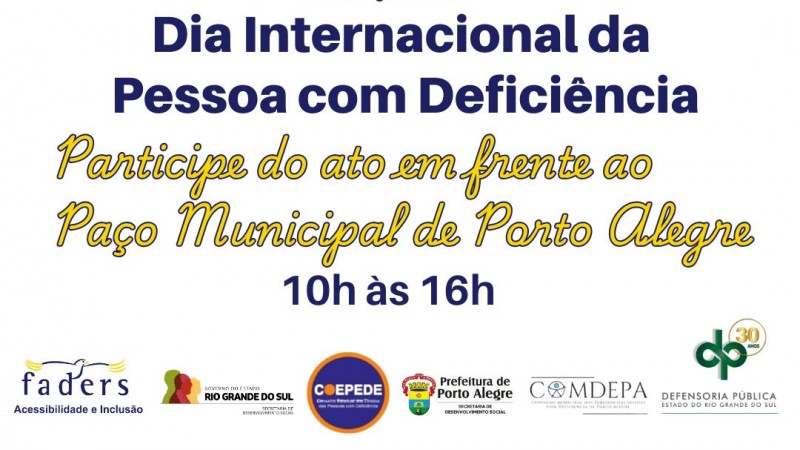 A imagem é um cartaz que promove o Dia Internacional da Pessoa com Deficiência, que ocorre em 03 de dezembro. O texto convida as pessoas a participarem de um ato em frente ao Paço Municipal de Porto Alegre, das 10h às 16h. Na parte superior do cartaz, há uma ilustração de várias pessoas com diferentes tipos de deficiência, incluindo uma pessoa com cão-guia, uma pessoa com prótese, e pessoas em cadeiras de rodas. Na parte inferior, há logotipos de várias organizações e instituições, incluindo Faders Acessibilidade e Inclusão, Secretaria de Desenvolvimento Social do Estado do Rio Grande do Sul, Coepede, Prefeitura de Porto Alegre, Comdepa, e Defensoria Pública do Estado do Rio Grande do Sul. Fim da Descrição