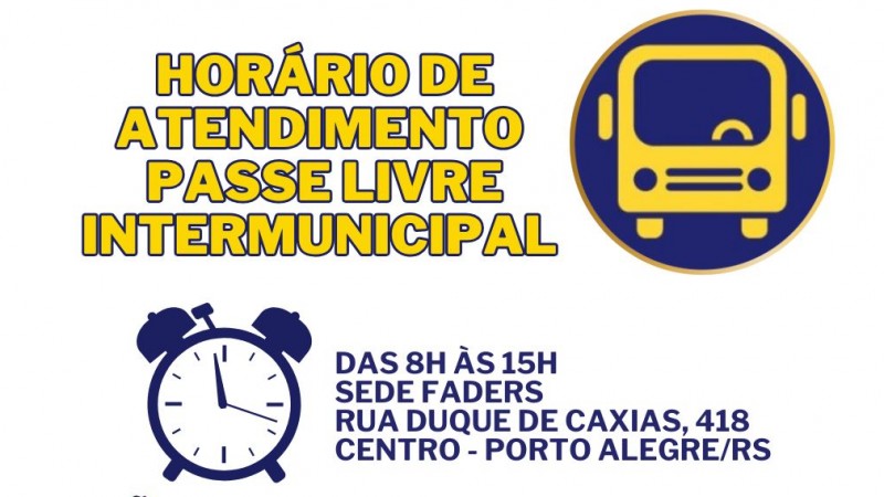 card com fundo branco- no topo do lado direito a logo do Passe Livre.... ao lado escrito em amarelo : HORÁRIO DE ATENDIMENTOPASSE LIVRE INTERMUNICIPAL... abaixo em azul a imagem de um relógio e ao lado o texto - DAS 8H ÀS 15H - SEDE FADERS- RUA DUQUE DE CAXIAS,418, CENTRO PORTO ALEGRE -abaixo em amarelo a seguinte escrita - NÃO ESQUEÇA DE TRAZER CONSIGO OS FORMULÁRIOS E DOCUMENTOS NECESSÁRIOS PARA O ENCAMINHAMENTO - abaixo escrito em azul - PARA MAIS INFORMAÇÕES WHASTAPP (51)84820334 OU ACESSE O SITE DA FADERS WWW.FADERS.RS.GOV.BR- abaixo a logo da Faders e da Secretaria de Desenvolvimento Social do RS- Fim da descrição.