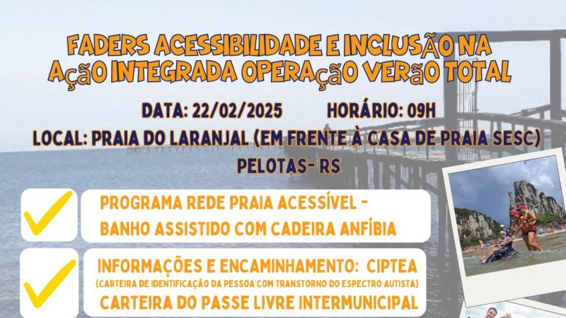 card- no fundo em transparência tem uma foto da praia do laranjal, no canto direito inferior tem 3 fotos uma abaixo da outra de momentos do Rede praia Acessível, duas de banho assitido e uma do presidente da Faders, Governador do Rs , Vice Governador do RS e demais autoridades, segurando a maquete da Guarita Acessível. No centro seguem as seguinbtes informações: FADERS ACESSIBILIDADE E INCLUSÃO NA AÇÃO INTEGRADA OPERAÇÃO VERÃO TOTAL - DATA: 22/02/2025 HORÁRIO 9H LOCAL: PRAIA DO LARANJAL ( EM FRENTE À CASA DE PRAIA SESC - PELOTAS RS - AI VEM ABAIXO EM CAIXAS BRANCAS ESCRITAS EM LARANJA: PROGRAMA REDE PRAIA ACESSÍVEL -BANHO ASSISTIDO COM CADEIRA ANFÍBIA; INFORMAÇÕES E ENCAMINHAMENTO : CIPETA E CARFTEIRA DO PASSE LIVRE INTERMUNICIPAL; INFORMAÇÕES SOBRE SERVIÇOS PRESTADOS PELA FADERS. Fim da Descrição