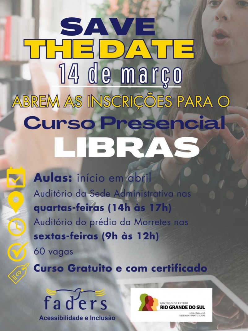 Card - fundo em transparencia aparecem m~]ao fazendo sinal em libras e de frente uma moça de cabelos cacheados respondendo em libras também.... por cima em primeiro plano seguem as seguintes informações: SAVE THE DATE - 14 DE MARÇO - ABREM AS INSCRIÇÕES PARA O CURSO PRESENCIAL DE LIBRAS - AULAS: INÍCIO EM ABRIL. AUDITÓRIO DA SEDE ADMINISTRATIVA NAS QUARTAS-FEIRAS DAS 14H ÀS 17H - NO AUDITÓRIO DO PRÉDIO DA MORRETES NAS SEXTAS-FEIRAS DAS 9H AS 12H - 60 VAGAS - CURSO GRATUITO E COM CERTIFICADO. Loago abaixo seguem as logos da Faders e da Secretaria de Desenvolvimento Social RS, Fim da descrição 