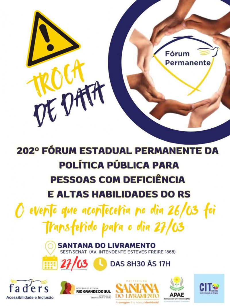 card- fundo branco - no canto direito no topo há um circulo com mãos e no centro a logo do Fórum Permanente - ao lado na esquerda está escrito em azul e amarelo “Troca de Data“ abaixo tem escrito 202º Fórum Estadual Permanente da Política Pública para Pessoas com Deficiencia e Altas Habilidade do RS- e tem a seguinte frase -Oevento que aconteceria no dia 26/03 foi transferido para o dia 27/03- abaixo seguem as seguintes informações: local - SEST/SENAT - Av. Intendente Esteves 1868, dia 27/03 das 8h30 às 17H- abaixo as logos da Faders, Sec. de Desenvolvimento Social RS, Prefeitura de Santa ado Livramento, Apae e Cit, ambas de Santa do Livramento. Fim da Descrição