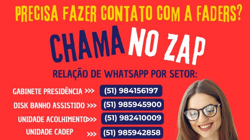 Card com fundo vermelho - no topo escrito em amarelo: PRECISA FAZER CONTATO COM A FADERS? - escrito em axul e branco: CHAMA NO ZAP- baixo em azul e branco- RELAÇÃO DE WHATSAPP POR SETOR: GABINETE PRESIDÊNCIA 51 984156197 - DISK BANHO ASSISTIDO 51 985945900 -  UJNIDADE ACOLHIMENTO 51 982410009 - UNIDADE CADEP - 51985942858 - UNIDADE CIPTEA - 51 985945526 - UNIDADE DE TRABALHO 51 986100212- AO LADO A IMAGEM DE UMA MULHER COM OCULOS, PELE CLARA E CABELOS CASTANHOS, E CAMISA BRANCA COM UM CELULAR EM MÃOS - ABAIXO AS LOGOS DA FADERS E DA SECRETARIA DE DESENVOLVIMENTO SOCIAL RS - Fim da Descrição 