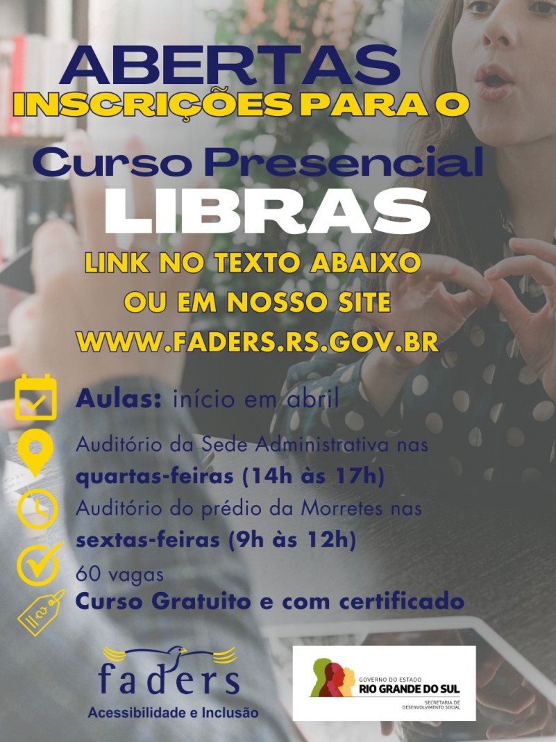 Card - fundo em transparência aparecem mão fazendo sinal em libras e de frente uma moça de cabelos cacheados respondendo em libras também.... por cima em primeiro plano seguem as seguintes informações: ABERTAS INSCRIÇÕES PARA O CURSO PRESENCIAL DE LIBRAS - LINK NA BIO OU EM NOSSO SITE WWW.FADERS.RS.GOV.BR - AULAS: INÍCIO EM ABRIL. AUDITÓRIO DA SEDE ADMINISTRATIVA NAS QUARTAS-FEIRAS DAS 14H ÀS 17H - NO AUDITÓRIO DO PRÉDIO DA MORRETES NAS SEXTAS-FEIRAS DAS 9H AS 12H - 60 VAGAS - CURSO GRATUITO E COM CERTIFICADO. abaixo seguem as logos da Faders e da Secretaria de Desenvolvimento Social RS, Fim da descrição