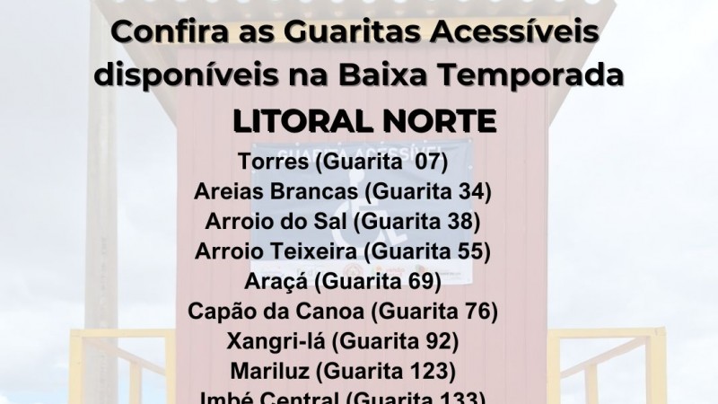 card com fundo de uma foto de uma Guarita Acessível- acima em primeiro plano seguem as seguintes informações : LITORAL NORTE - TORRES GUARITA 07 - AREIAS BRANCAS GUARITA 34 - ARROIO DO SAL GUARITA 38
- ARROIO TEIXEIRA GUARITA 55 - ARAÇA GUARITA 69 - CAPAO DA CANOA GUARITA 76 - XANGRILA GUARITA 92 - MARILUZ GUARITA 123 - IMBÉ CENTRAL 133 - TRAMANDAI 145- NOVA TRAMANDAI 159 - CIDREIRA 184- COSTA DO SOL 192 - BALNEÁRIO PINHAL 199 - MAGISTÉRIO 208 - QUINTÃO 215
