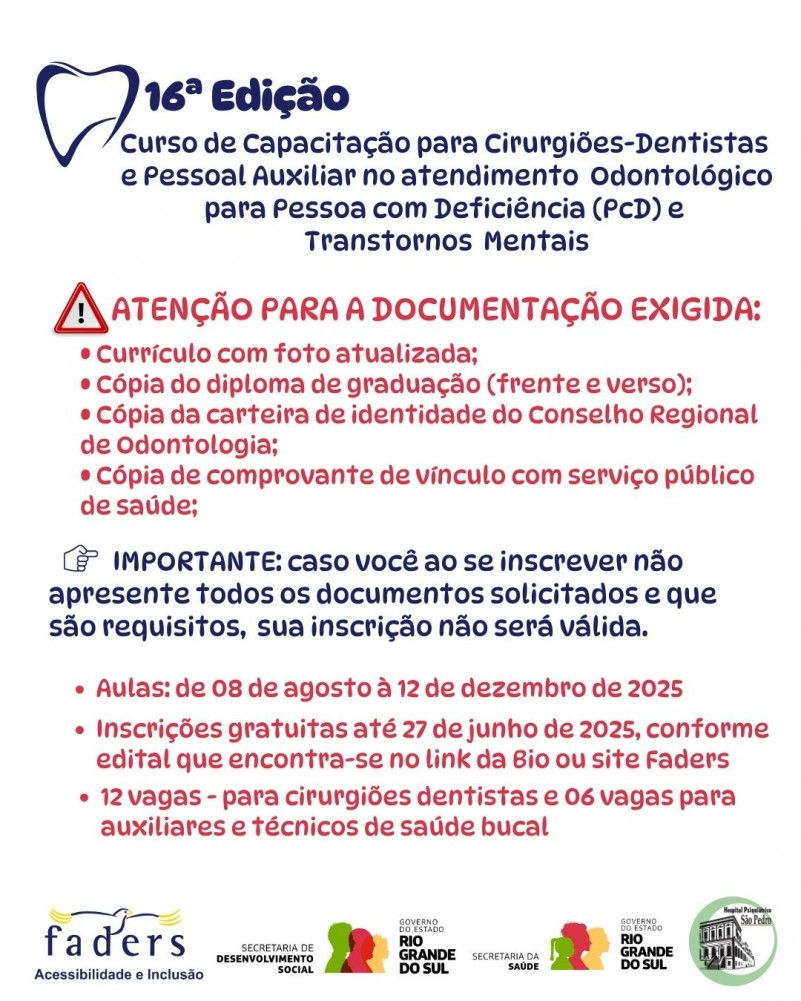 Card- fundo branco - escrito em azul no topo a esquerda 16ª Edição do Curso de Capacitação para Cirurgiões-dentistas e pessoal auxiliar no atendimento Odontológico para pessoa com Deficiência (PCD) e Transtornos Mentais- abaixo em vermelho seguem as seguintes informações:
Atenção para a documentação exigida:
-Currículo com foto atualizada;
-Cópia do diploma de graduação ( frente e verso)
-Cópia da carteira de identidade do Conselho Regional de Odontologia;
-Cópia do comprovante de vínculo com serviço público de saúde.
IMPORTANTE - caso você ao se inscrever não apresente todos os documentos solicitados e que são requisitos, sua inscrição não será válida.
Aulas: de 08 de agosto à 12 de dezembro2025
Inscrições gratuitas até 27 de junho de 2025, conforme edital que encontr-se no link da Bio ou site da Faders
12 vagas para cirurgiões dentistas e 06 para auxiliares e técnicos de saúde bucal.
Abaixo as logos da Faders, Secretaria de Desenvolvimento Socail RS, Secretaria de Saúde RS e Hospital psquiátrico São Pedro. Fim da descrição
Do lado direito dentro de uma moldura retangular tem a foto de uma dentistas atendendo uma paciente mulher em um consultório odontológico
Fim da descrição