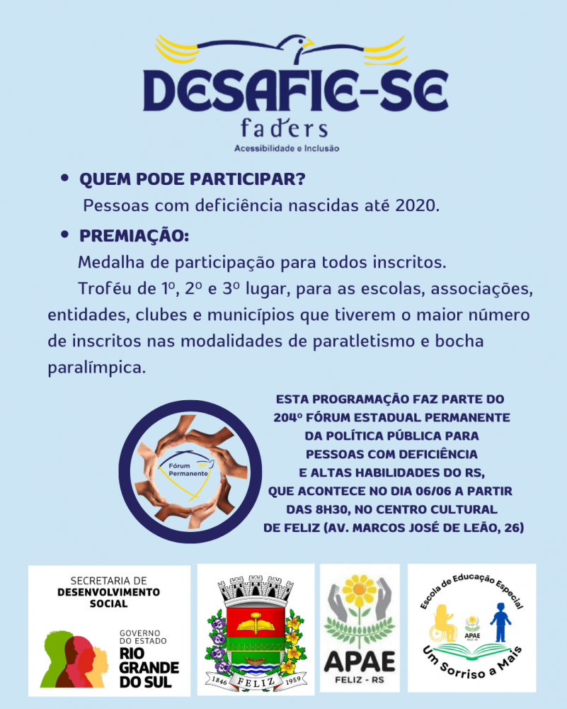 Card com fundo azul claro- no topo centralizado a logo do Desafie-se Faders - abaixo o seguinte texto em azul escuro:
Quem pode participar:
Pessoas com deficiência nascidas até 2020
Premiação:
Medalha de participação para todos inscritos.
Troféi de 1º, 2º e 3º lugar para escolas, associações, entidades, clubes e municípios que tiverem o maior número e inscritos nas modalidades de paratletismo e bocha.
Abaixo a logo do Fórum Permanente da Faders e ao lado o seguinte texto - Esta programação faz parte do 205º Fórum estadual permanente da Política Pública para Pessoas com Deficiência e Altas Habilidades do RS, que acontece no dia 06/06 a partir das 8h30, no centro cultural de Feliz ( Av. Marcos José de Leão,26)
ABAIXO as logos da Secreatria de Desenvolvimento Social RS, Prefeitura de Feliz, Apae e Escola de Educação Especial Um sorriso a mais, ambas de Feliz. Fim da descrição
