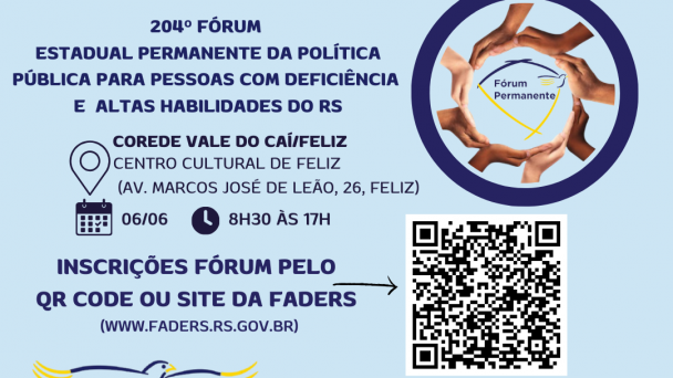 

card com fundo azul claro- Escrito em azul - 204º FÓRUM ESTADUAL PERMANENTE DA POLÍTICA PÍBLICA PARA PESSOAS COM DEFICIÊNCIA E ALTAS HABILIDADES DO RS- ao lado uma moldura azul escura, dentro dela uma moldura formada por mãos, e ao centro a logo do Fórum Permanente- abaixo seguem as informações:
Corede Vale do Caí/ Feliz
Local- Centro Cultural de Feliz ( Av. Marcos José de Leão, 26)
Data: 06/06 Horário: 8h30 às 17h
Inscrições Fórum pelo QR Code ou site da Faders ( www.faders.rs.gov.br) 
Ao lado do texto uma flecha que aponta para o QR Code
Abaixo a logo do Desafie-se Faders e os seguintes dados por escrito :
Data 05/06 Horário 13h às 16h30 - Local: EMEF Alfredo Spier ( R. leonardo Dietz, 322, Feliz
Abaixo a esquerda o QR Code e ao lado o texto : Inscrições Desafie-se pelo QR Code ou site da Faders ( www.faders.rs.gov.br)  então sai uma flecha que aponta para o Qt Code.
Abaixo as logos da: Faders, Sec. de Desenvolvimento Social RS, Prefeitura de Feliz, Apae e Escola de Educação especial Um Sorriso a Mais. Fim da descrição

