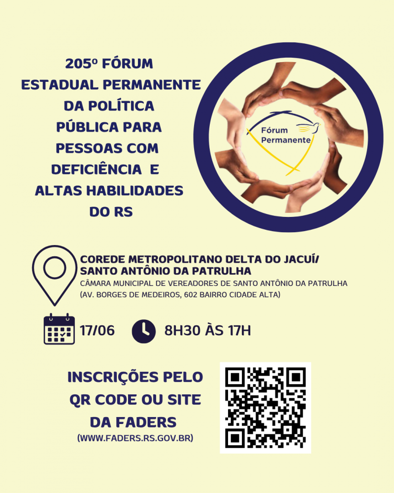 Card- Fundo amarelo manteiga, escrito a esquerda em letras azuis escuras: 205º FÓRUM ESTADUAL PERMANENTE DA POLÍTICA PÚBLICA PARA PESSOAS COM DEFICIÊNCIA E ALTAS HABILIDADES DO RS - a direita tem uma moldura redonda com borda zul marinho, dentro dela outra moldura formada com mãos e no centro a logo dao Fórum Permanente. Abaixo vem as seguintes informações em letras pretas: LOCAL- COREDE METROPOLITANO DELTA DO JACUÍ / SANTO ANTÔNIO DA PATRULHA, DATA: 17/06 HORÁRIO: 8H30 ÀS 17- abaixo escrito em azul a esquerda ENSCRIÇÕES PELO QR CODE OU SITE DA FADERS ( WWW.FADERS.RS.GOV.BR) ao lado na direita a imagem do QR Code. Fim da descrição