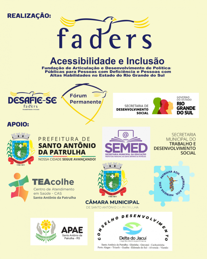 Card- Fundo amarelo manteiga, escrito a esquerda em letras azuis escuras:
REALIZAÇÃO, baixo as logos da Faders grande em primeiro plano e abaixo do Desafie-se Faders, Fórum Permanente e Secretaria de Desenvolvimento Social RS.
Escrito abaixo e a esquerda em azul APOIO e abaixo as seguintes logos:
Prefeitura de santo Antônio da Patrulha Secretaria de Educação e Secretaria de Trabalho e Desenvolvimento Social de Santo Antônio da Patrulha, TeAcolhe Santo Antônio da Patrulha, Câmara Municipal de Vereadores de Santo Antônio da Patrulha, Patrulha Azul, Apae de Santo Antônio da Patrulha e Corede Metropolitano Delta do Jacuí . Fim da Descrição