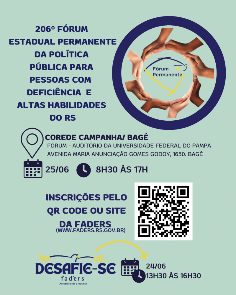card 1- card com fundo verde menta - no topo a esquerda tem escrito "206º Edição Fórum Estadual Permanente da Política Pública para Pessoas com Deficiencia e Altas Habilidades do RS". Abaixo a imagem de localização e ao lado " Corede Campanha /Bagé, Fóum - Auditório da Universidade Federal do Pampa- Av. Maria Anunciação Gomes Godoy 1650, Bagé- Abaixo a imagem de um calendário e a data do evento 25/06 ao lado a imagem de um relógio e horário 8h30 às 17h. direita no topo um círculo azul dentro dele um círculo feito por várias mão es e no centro a Logomarca do Fórum Permanente . Abaixo o texto - Inscrições pelo QR Code ou site da faders (www.fadrs.rs.gov.br) ao lado o QR Code. Abaixo a logo do Deafie-se Faders, ao lado a imagem de um calendário e relógio com a data e horário do evento - 24/06 das 13h30 às 16h30. Fim da Descrição