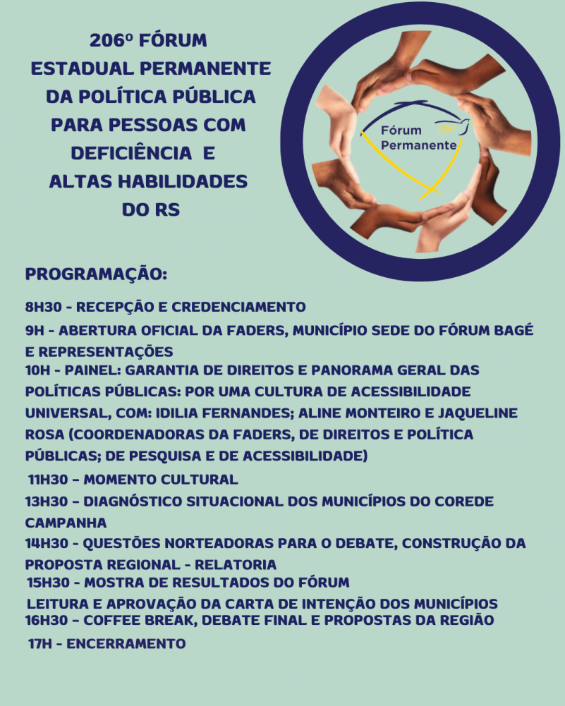 Card 2- Card com fundo verde menta - card com fundo verde menta - no topo a esquerda tem escrito "206º Edição Fórum Estadual Permanente da Política Pública para Pessoas com Deficiencia e Altas Habilidades do RS". A direita no topo um círculo azul dentro dele um círculo feito por várias mão es e no centro a Logomarca do Fórum Permanente . Aabaixo segue o texto:
PROGRAMAÇÃO:
8H30 - RECEPÇÃO E CREDENCIAMENTO
9H - ABERTURA OFICIAL DA FADERS, MUNICÍPIO SEDE DO FÓRUM BAGÉ E REPRESENTAÇÕES
10H - PAINEL: GARANTIA DE DIREITOS E PANORAMA GERAL DAS POLÍTICAS PÚBLICAS: POR UMA CULTURA DE ACESSIBILIDADE UNIVERSAL, COM: IDILIA FERNANDES E ALINE MONTEIRO, (COORDENADORAS DA FADERS, DE DIREITOS E POLÍTICA PÚBLICAS E DE PESQUISA)
11H30 – MOMENTO CULTURAL
13H30 – DIAGNÓSTICO SITUACIONAL DOS MUNICÍPIOS DO COREDE CAMPANHA
14H30 - QUESTÕES NORTEADORAS PARA O DEBATE, CONSTRUÇÃO DA PROPOSTA REGIONAL - RELATORIA
15H30 - MOSTRA DE RESULTADOS DO FÓRUM
16H30 – COFFEE BREAK, DEBATE FINAL E PROPOSTAS DA REGIÃO
LEITURA E APROVAÇÃO DA CARTA DE INTENÇÃO DOS MUNICÍPIOS
17H - ENCERRAMENTO
Fim da descrição.