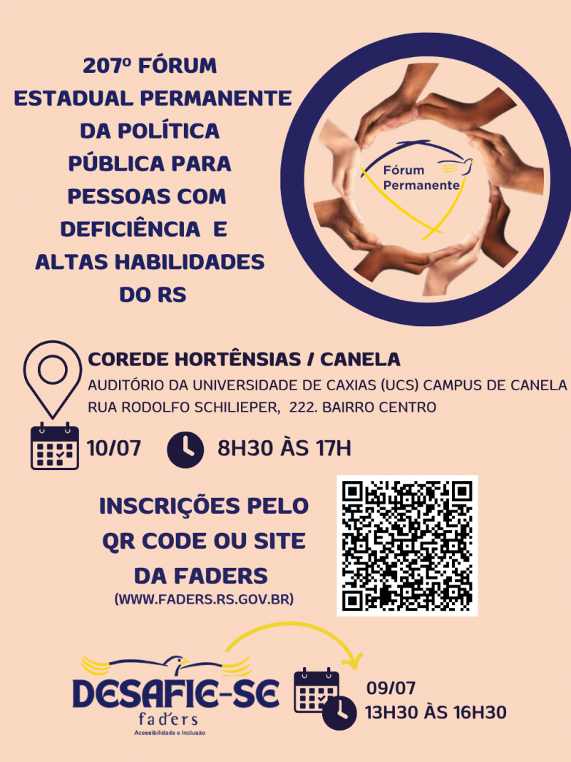 Card - fundo laranja pêssego, no canto da esquerda em azul escuro tem o seguinte texto: 207º Fóum Estadual Permanente da Política Pública para pessoas com Deficiência e Altas Habilidades do RS - ao lado vem um circulo em azul e dentro dele um outro circulo feito de diversas mãos de várias etnias, e no centro a logo do Fórum Permanente - Abaixo segue o texto: COREDE HORTÊNSIAS / CANELA ( AUDITÓRIO DA UNIVERSIDADE DE CAXIAS - UCS - CAMPUS CANELA, RUA RODOLFO SCHILIEPER, 222, BAIRRO CENTRO) DATA 10/07/2025 E HORÁRIO 8H30 ÀS 17H - INSCRIÇÕES PELO QR CODE OU SITE DA FADERS ( WWW.FADERS.RS.GOV.BR) AO LADO A IMAGEM DO QR CODE. Abaixo a logo do Desafie-se  a data - 09/07 das 13h30 às 16h30. Fim  da descrição
