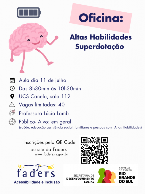 card com fundo branco, no topo à esquerda a imagem de um cérebro que tem olhos, boca, braços e pernas, acima dele a imagem de uma bateria carregando. Ao lado dentro de uma traja cor de rosa tem escrito OFICINA,abaixo - Altas Habilidades/Superdotação
Então vem as seguintes informações?
Aula dia 11 de julho
Das 8h30 às 10h30
Local - UCS Canela - sala 112
Vagas limitadas - 40
Professora Lúcia Lamb
Público - alvo - em geral ( saúde, educação, assistência social, familiares e pessoas com altas habilidades)
Abaixo na esquerda o texto : Inscrições pelo QR Code ou site da Faders ( www.faders.rs.gov.br) ao lado a imagem do QR Code.
Abaixo as Logos da Faders e da Secreatraia de Desenvolvimento Social do RS
Fim da descrição
