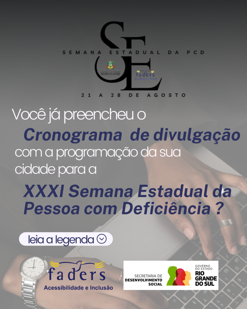 card- fundo em trasnparência mais escura. No topo da logo da Semana Estadual da Pessoa com Deficiência, onde aparecem as mãos de uma pessoa negra que usa anéis e relógio e digita no teclado de um notebok. Abaixo segue o seguinte texto:
Você já preencheu o cronograma de divulgação com a programação da sua cidade para a XXXI Semana Esatdual da Pessoa com Deficiência? - Leia na Legenda. Encerando o documento a logo da Faders e da Secretaria de Desenvolvimento Social do RS.