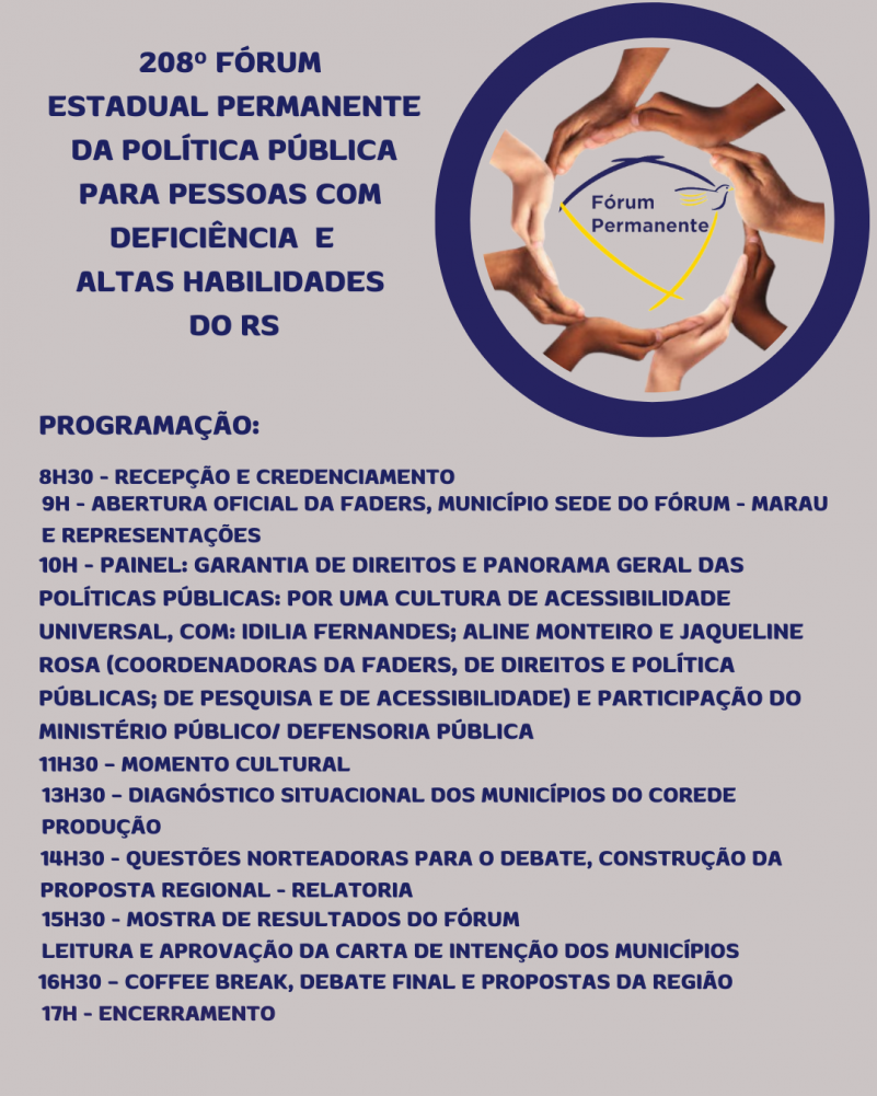 Card- fundo cinza claro - no topo a esquerda tem escrito "208º Fórum Estadual de Políticas para Pessoas com Deficiência e Altas Habilidades do RS" ao lado, á direita tem um círculo azul, dentro dele outro círculo formado por mãos, e dentro deste a logo do Fórum. Abaixo seguem as seguintes informações:
Programação:
8h30 - Recepção e Credenciamento
9h - Abertura Oficial da FADERS, Município Sede do Fórum - Marau e Representações
14h30 - Questões Norteadoras para o Debate, construção da proposta regional - relatoria
11h30 – Momento Cultural
13h30 – Diagnóstico Situacional dos Municípios do Corede Produção
15h30 - Mostra de Resultados do Fórum
leitura e aprovação da Carta de Intenção dos Municípios
17h - Encerramento
10h - Painel: Garantia de Direitos e Panorama Geral das Políticas Públicas: por uma cultura de acessibilidade universal, com: Idilia Fernandes; Aline Monteiro e Jaqueline Rosa (COORDENADORAS DA FADERS, de Direitos e Política Públicas; de Pesquisa e de acessibilidade) e participação do Ministério Público/ Defensoria Pública
11h30 – Momento Cultural
13h30 – Diagnóstico Situacional dos Municípios do corede Produção
14h30 - Questões Norteadoras para o Debate, construção da proposta regional - relatoria
15h30 - Mostra de Resultados do Fórum
leitura e aprovação da Carta de Intenção dos Municípios
16h30 – Coffee Break, Debate Final e Propostas da Região
17h - Encerramento