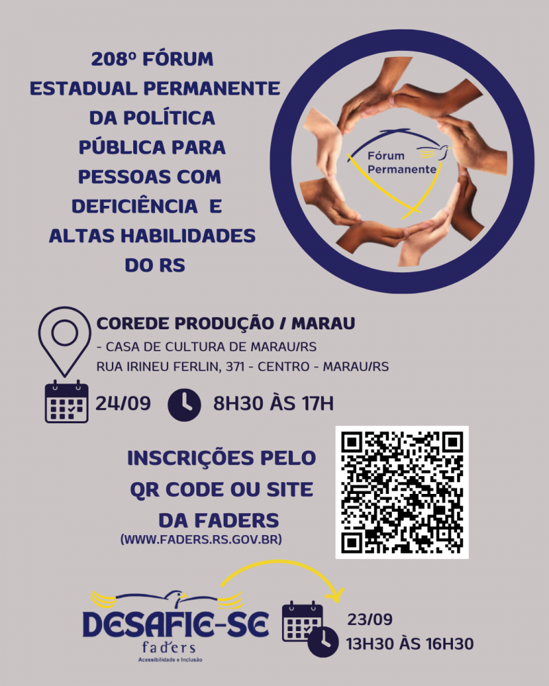 Card- fundo cinza claro - no topo a esquerda tem escrito "208º Fórum Estadual de Políticas para Pessoas com Deficiência e Altas Habilidades do RS" ao lado, á direita tem um círculo azul, dentro dele outro círculo formado por mãos, e dentro deste a logo do Fórum. Abaixo seguem as seguintes informações:
Local - Corede Produção / Marau
Casa de cultura da Marau/RS - Rua Irineu Ferlin 371, centro - Marau/RS
Data - 24/09 Hora: 8h30 às 17h
Inscrições pelo QR Code ou Site da Faders ( www.faders.rs.gov.br) ao lado a imagem do QR Code
Abaixo a logo do Desafie-se Faders- ao lado a data e horário do evento - 23/09 das 13h30 às 16h30