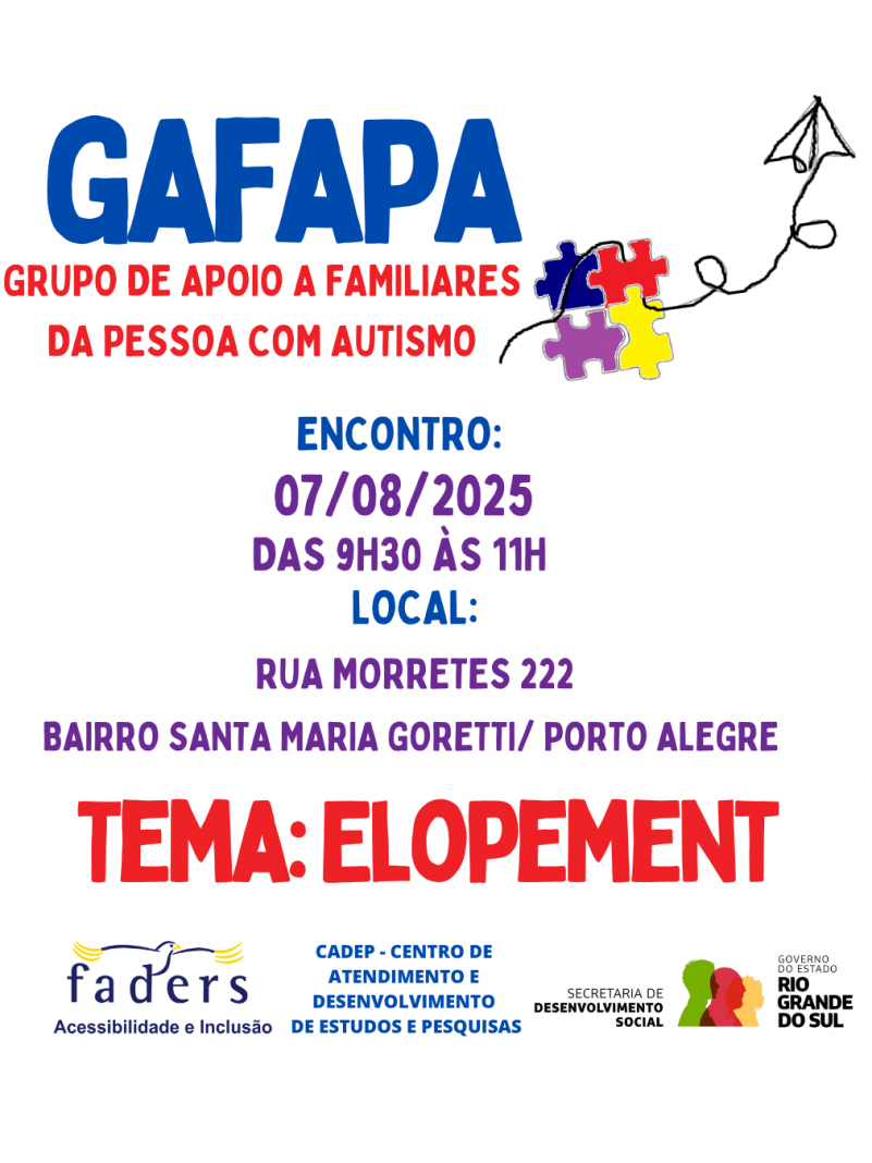 card com fundo branco - escirot em azul com letras grandes Gafapa, em vermelho com letras menores - GRUPO DE APOIO A FAMILIARES DA PESSOA COM AUTISMO- abaixo seguem as informações em azul, roxo e vermelho -
Encontro 07/08/2025 das 9h30 às 11h30 local- Rua Morretes 222, bairro Santa Maria Goretti- Porto Alegre - TEMA ELOPEMENT
Abaixo as logos da faders, cadep e sec. de Desenvolvimento Socuial do RS
