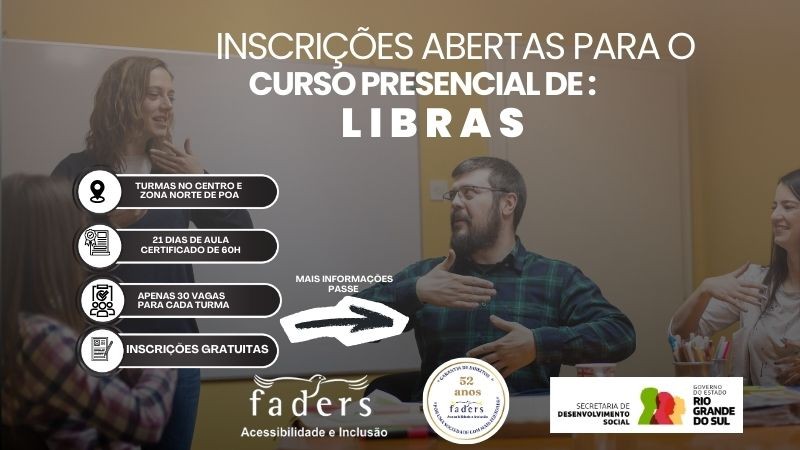 Imagem com fundo de sala de aula. &Agrave; esquerda, uma mulher de cabelos claros est&aacute; em p&eacute;, fazendo sinais em Libras com as m&atilde;os. &Agrave; direita, um homem sentado tamb&eacute;m realiza um sinal com as m&atilde;os, observando atentamente. Ao fundo, h&aacute; um quadro branco e parede em tom amarelo.

Sobre a imagem, texto em destaque informa:
&ldquo;Inscri&ccedil;&otilde;es abertas para o curso presencial de Libras&rdquo;.

Outras informa&ccedil;&otilde;es no card:

Turmas no Centro e Zona Norte de Porto Alegre

21 dias de aula &ndash; Certificado de 60h

Apenas 30 vagas para cada turma

Inscri&ccedil;&otilde;es gratuitas

Na parte inferior, aparecem as logomarcas da Faders &ndash; Acessibilidade e Inclus&atilde;o, selo de 52 anos da institui&ccedil;&atilde;o, Secretaria de Desenvolvimento Social e Governo do Estado do Rio Grande do Sul.