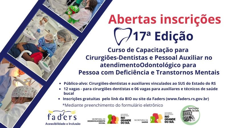 Arte gr&aacute;fica com fundo branco e elementos em azul e vermelho.

No lado esquerdo, h&aacute; tr&ecirc;s fotos em formato diagonal, como se fosse um filme forotgr&aacute;fico, mostrando atendimentos odontol&oacute;gicos: profissionais usando jaleco, touca e m&aacute;scara atendendo pacientes em consult&oacute;rio. Em uma das imagens, uma paciente segura um boneco de um jacar&eacute; verde e dentu&ccedil;o usado durante o atendimento.

No lado direito, em destaque, o texto informa:

&ldquo;Abertas inscri&ccedil;&otilde;es &ndash; 17&ordf; Edi&ccedil;&atilde;o&rdquo;
Curso de Capacita&ccedil;&atilde;o para Cirurgi&otilde;es-Dentistas e Pessoal Auxiliar no atendimento Odontol&oacute;gico para Pessoa com Defici&ecirc;ncia e Transtornos Mentais.


P&uacute;blico-alvo: Cirurgi&otilde;es-dentistas e auxiliares vinculados ao SUS do Estado do RS.

12 vagas para cirurgi&otilde;es-dentistas e 6 vagas para auxiliares e t&eacute;cnicos de sa&uacute;de bucal.

Inscri&ccedil;&otilde;es gratuitas pelo link da bio ou pelo site da Faders (www.faders.rs.gov.br).

Inscri&ccedil;&atilde;o mediante preenchimento de formul&aacute;rio eletr&ocirc;nico.

Na parte inferior, logotipos da Faders  Acessibilidade e Inclus&atilde;o, da Secretaria de Desenvolvimento Social do RS,  da Secretaria da Sa&uacute;de do RS e Hospital Psiqui&aacute;trico S&atilde;o Pedro.
