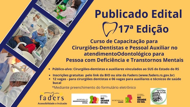Arte gr&aacute;fica com fundo amarelo e elementos em azul e vermelho.

No lado esquerdo, h&aacute; tr&ecirc;s fotos em formato diagonal, como se fosse um filme forotgr&aacute;fico, mostrando atendimentos odontol&oacute;gicos: profissionais usando jaleco, touca e m&aacute;scara atendendo pacientes em consult&oacute;rio. Em uma das imagens, uma paciente segura um boneco de um jacar&eacute; verde e dentu&ccedil;o usado durante o atendimento.

No lado direito, em destaque, o texto informa:

&ldquo;Publicado Edital &ndash; 17&ordf; Edi&ccedil;&atilde;o&rdquo;
Curso de Capacita&ccedil;&atilde;o para Cirurgi&otilde;es-Dentistas e Pessoal Auxiliar no atendimento Odontol&oacute;gico para Pessoa com Defici&ecirc;ncia e Transtornos Mentais.
P&uacute;blico-alvo: Cirurgi&otilde;es-dentistas e auxiliares vinculados ao SUS do Estado do RS.
12 vagas para cirurgi&otilde;es-dentistas e 6 vagas para auxiliares e t&eacute;cnicos de sa&uacute;de bucal.
Inscri&ccedil;&otilde;es gratuitas pelo link da bio ou pelo site da Faders (www.faders.rs.gov.br).

Inscri&ccedil;&atilde;o mediante preenchimento de formul&aacute;rio eletr&ocirc;nico.

Na parte inferior, logotipos da Faders  Acessibilidade e Inclus&atilde;o, da Secretaria de Desenvolvimento Social do RS,  da Secretaria da Sa&uacute;de do RS e Hospital Psiqui&aacute;trico S&atilde;o Pedro.