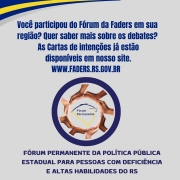 Card institucional da FADERS Acessibilidade e Inclus&atilde;o com fundo cinza claro e detalhes em azul e amarelo nas bordas superior e inferior. Na parte superior, em letras azuis grandes, est&aacute; escrito: &ldquo;Voc&ecirc; participou do F&oacute;rum da Faders em sua regi&atilde;o? Quer saber mais sobre os debates? As Cartas de Inten&ccedil;&otilde;es j&aacute; est&atilde;o dispon&iacute;veis em nosso site. WWW.FADERS.RS.GOV.BR&rdquo;.

Ao centro, h&aacute; uma imagem circular com v&aacute;rias m&atilde;os de diferentes tons de pele formando um c&iacute;rculo ao redor do s&iacute;mbolo do F&oacute;rum Permanente.

Abaixo da imagem, em destaque, aparece o texto: &ldquo;F&oacute;rum Permanente da Pol&iacute;tica P&uacute;blica Estadual para Pessoas com Defici&ecirc;ncia e Altas Habilidades do RS&rdquo;.

Na parte inferior est&atilde;o os logotipos da FADERS Acessibilidade e Inclus&atilde;o, do selo comemorativo de 52 anos da institui&ccedil;&atilde;o, da Secretaria de Desenvolvimento Social e do Governo do Estado do Rio Grande do Sul.