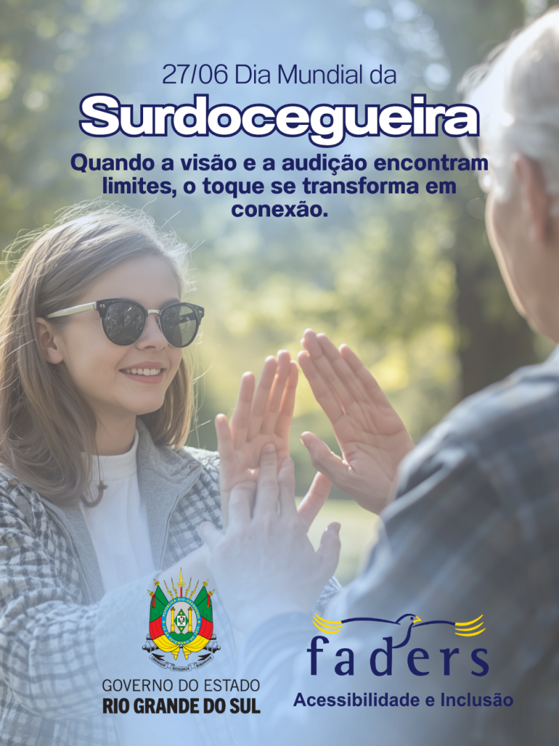Card institucional da FADERS Acessibilidade e Inclus&atilde;o e do Governo do Estado do Rio Grande do Sul sobre o Dia Mundial da Surdocegueira. Ao centro da imagem, em ambiente externo com fundo desfocado e iluminado pela luz natural, uma jovem de cabelos claros, usando &oacute;culos escuros e casaco xadrez em tons claros, sorri enquanto se comunica por meio do toque ( libras t&aacute;til) com outra pessoa, vista de costas. As m&atilde;os de ambas est&atilde;o posicionadas uma sobre a outra, representando a comunica&ccedil;&atilde;o t&aacute;til utilizada por pessoas com surdocegueira. Na parte superior, o texto destaca: "27/06 Dia Mundial da Surdocegueira". Logo abaixo, a frase: "Quando a vis&atilde;o e a audi&ccedil;&atilde;o encontram limites, o toque se transforma em conex&atilde;o." Na parte inferior est&atilde;o as logomarcas do Governo do Estado do Rio Grande do Sul e da FADERS Acessibilidade e Inclus&atilde;o. A imagem transmite acolhimento, comunica&ccedil;&atilde;o, respeito e inclus&atilde;o.