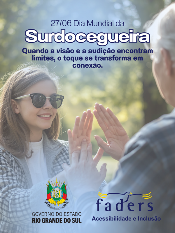 Card institucional da FADERS Acessibilidade e Inclus&atilde;o e do Governo do Estado do Rio Grande do Sul sobre o Dia Mundial da Surdocegueira. Ao centro da imagem, em ambiente externo com fundo desfocado e iluminado pela luz natural, uma jovem de cabelos claros, usando &oacute;culos escuros e casaco xadrez em tons claros, sorri enquanto se comunica por meio do toque ( libras t&aacute;til) com outra pessoa, vista de costas. As m&atilde;os de ambas est&atilde;o posicionadas uma sobre a outra, representando a comunica&ccedil;&atilde;o t&aacute;til utilizada por pessoas com surdocegueira. Na parte superior, o texto destaca: "27/06 Dia Mundial da Surdocegueira". Logo abaixo, a frase: "Quando a vis&atilde;o e a audi&ccedil;&atilde;o encontram limites, o toque se transforma em conex&atilde;o." Na parte inferior est&atilde;o as logomarcas do Governo do Estado do Rio Grande do Sul e da FADERS Acessibilidade e Inclus&atilde;o. A imagem transmite acolhimento, comunica&ccedil;&atilde;o, respeito e inclus&atilde;o.