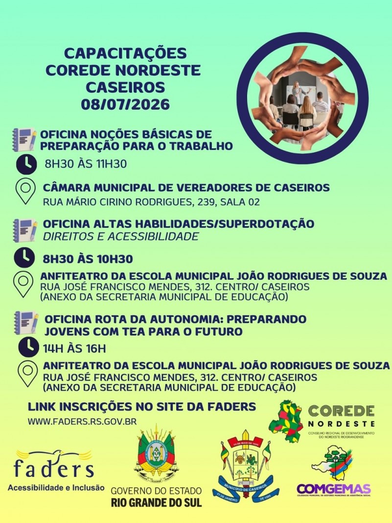 Card com fundo em degrad&ecirc; nas cores verde-claro e amarelo. No topo, em destaque, o t&iacute;tulo: "Capacita&ccedil;&otilde;es COREDE Nordeste &ndash; Caseiros &ndash; 08/07/2026".

&Agrave; direita, h&aacute; uma ilustra&ccedil;&atilde;o circular formada por v&aacute;rias m&atilde;os de diferentes tons de pele unidas, criando um c&iacute;rculo ao redor de uma fotografia de uma capacita&ccedil;&atilde;o, onde uma pessoa apresenta conte&uacute;do para um pequeno grupo de participantes.
O card divulga tr&ecirc;s oficinas gratuitas:
1. Oficina No&ccedil;&otilde;es B&aacute;sicas de Prepara&ccedil;&atilde;o para o Trabalho
Hor&aacute;rio: das 8h30 &agrave;s 11h30.
Local: C&acirc;mara Municipal de Vereadores de Caseiros, Rua M&aacute;rio Cirino Rodrigues, n&ordm; 239, Sala 02.
2. Oficina Altas Habilidades/Superdota&ccedil;&atilde;o &ndash; Direitos e Acessibilidade
Hor&aacute;rio: das 8h30 &agrave;s 10h30.
Local: Anfiteatro da Escola Municipal Jo&atilde;o Rodrigues de Souza, Rua Jos&eacute; Francisco Mendes, n&ordm; 312, Centro de Caseiros, anexo &agrave; Secretaria Municipal de Educa&ccedil;&atilde;o.
3. Oficina Rota da Autonomia: Preparando Jovens com TEA para o Futuro
Hor&aacute;rio: das 14h &agrave;s 16h.
Local: Anfiteatro da Escola Municipal Jo&atilde;o Rodrigues de Souza, Rua Jos&eacute; Francisco Mendes, n&ordm; 312, Centro de Caseiros, anexo &agrave; Secretaria Municipal de Educa&ccedil;&atilde;o.

Ao lado de cada oficina h&aacute; &iacute;cones de um bloco de anota&ccedil;&otilde;es, um rel&oacute;gio indicando o hor&aacute;rio e um marcador de localiza&ccedil;&atilde;o indicando o endere&ccedil;o.
Na parte inferior do card aparece a informa&ccedil;&atilde;o: "Link para inscri&ccedil;&otilde;es no site da FADERS &ndash; www.faders.rs.gov.br".
Na faixa inferior est&atilde;o os logotipos da FADERS Acessibilidade e Inclus&atilde;o, do Governo do Estado do Rio Grande do Sul, da Prefeitura de Caseiros, do COREDE Nordeste e do COMGEMAS. 