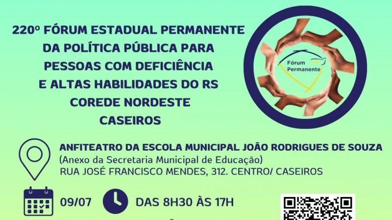 Card institucional com fundo em degrad&ecirc; nos tons de verde-claro e amarelo. Na parte superior, em destaque, est&aacute; o t&iacute;tulo: "220&ordm; F&oacute;rum Estadual Permanente da Pol&iacute;tica P&uacute;blica para Pessoas com Defici&ecirc;ncia e Altas Habilidades do RS &ndash; Corede Nordeste &ndash; Caseiros".

&Agrave; direita, h&aacute; uma ilustra&ccedil;&atilde;o circular formada por m&atilde;os de diferentes tons de pele unidas em c&iacute;rculo, simbolizando diversidade, inclus&atilde;o e coopera&ccedil;&atilde;o. No centro est&aacute; a logomarca do F&oacute;rum Permanente.

Na regi&atilde;o central do card aparecem as informa&ccedil;&otilde;es do evento: Anfiteatro da Escola Municipal Jo&atilde;o Rodrigues de Souza (anexo da Secretaria Municipal de Educa&ccedil;&atilde;o), Rua Jos&eacute; Francisco Mendes, n&ordm; 312, Centro, Caseiros. Abaixo, &iacute;cones de calend&aacute;rio e rel&oacute;gio indicam a data 9 de julho e o hor&aacute;rio das 8h30 &agrave;s 17h.

Na parte inferior, h&aacute; a informa&ccedil;&atilde;o de que as inscri&ccedil;&otilde;es podem ser feitas por QR Code ou pelo site da FADERS. Ao lado direito est&aacute; o QR Code para inscri&ccedil;&atilde;o.

Na faixa inferior do card aparecem as logomarcas da FADERS Acessibilidade e Inclus&atilde;o, Governo do Estado do Rio Grande do Sul, COMGEMAS, COREDE Nordeste e Prefeitura de Caseiros.
