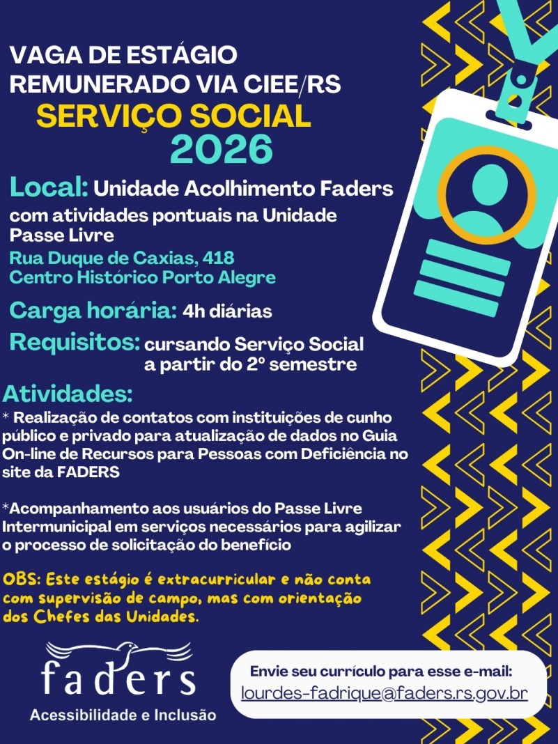 Card institucional da FADERS, com fundo azul-escuro e elementos gr&aacute;ficos em amarelo e turquesa. No topo, em destaque, l&ecirc;-se: &ldquo;Vaga de est&aacute;gio remunerado via CIEE/RS &ndash; Servi&ccedil;o Social 2026&rdquo;.

A vaga &eacute; para atua&ccedil;&atilde;o na Unidade Acolhimento FADERS, com atividades pontuais na Unidade Passe Livre, localizada na Rua Duque de Caxias, 418, Centro Hist&oacute;rico, Porto Alegre. A carga hor&aacute;ria &eacute; de 4 horas di&aacute;rias.

O requisito &eacute; estar cursando Servi&ccedil;o Social a partir do 2&ordm; semestre.

Entre as atividades previstas est&atilde;o: realiza&ccedil;&atilde;o de contatos com institui&ccedil;&otilde;es p&uacute;blicas e privadas para atualiza&ccedil;&atilde;o de dados do Guia On-line de Recursos para Pessoas com Defici&ecirc;ncia no site da FADERS; e acompanhamento de usu&aacute;rios do Passe Livre Intermunicipal em servi&ccedil;os necess&aacute;rios para agilizar o processo de solicita&ccedil;&atilde;o do benef&iacute;cio.

O card informa ainda que o est&aacute;gio &eacute; extracurricular, n&atilde;o conta com supervis&atilde;o de campo, mas ter&aacute; orienta&ccedil;&atilde;o dos chefes das unidades.

Na parte inferior, aparece o logotipo da FADERS e a orienta&ccedil;&atilde;o: &ldquo;Envie seu curr&iacute;culo para esse e-mail&rdquo;, seguido do endere&ccedil;o lourdes-fadrique@faders.rs.gov.br.

&Agrave; direita, h&aacute; a ilustra&ccedil;&atilde;o de um crach&aacute; de identifica&ccedil;&atilde;o e diversos elementos gr&aacute;ficos geom&eacute;tricos em amarelo e turquesa.