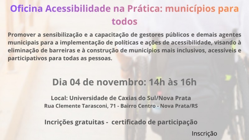 Cartaz de divulga&ccedil;&atilde;o da oficina &ldquo;Acessibilidade na Pr&aacute;tica: munic&iacute;pios para todos&rdquo;. Ao fundo, imagem desfocada de uma pessoa utilizando cadeira de rodas em um corredor. Na parte superior, aparecem os logotipos da UCS Nova Prata e do Munic&iacute;pio de Nova Prata.

No centro, em destaque, o texto: &ldquo;Seu munic&iacute;pio &eacute; acess&iacute;vel? Oficina Acessibilidade na Pr&aacute;tica: munic&iacute;pios para todos&rdquo;. Abaixo, a descri&ccedil;&atilde;o: &ldquo;Promover a sensibiliza&ccedil;&atilde;o e a capacita&ccedil;&atilde;o de gestores p&uacute;blicos e demais agentes municipais para a implementa&ccedil;&atilde;o de pol&iacute;ticas e a&ccedil;&otilde;es de acessibilidade, visando &agrave; elimina&ccedil;&atilde;o de barreiras e &agrave; constru&ccedil;&atilde;o de munic&iacute;pios mais inclusivos, acess&iacute;veis e participativos para todas as pessoas.&rdquo;

Informa&ccedil;&otilde;es do evento: dia 4 de novembro, das 14h &agrave;s 16h. Local: Universidade de Caxias do Sul, campus Nova Prata, Rua Clemente Tarasconi, 71, Bairro Centro, Nova Prata/RS. Texto adicional: &ldquo;Inscri&ccedil;&otilde;es gratuitas - certificado de participa&ccedil;&atilde;o&rdquo;.

Na parte inferior esquerda, o texto &ldquo;Realiza&ccedil;&atilde;o&rdquo; acompanhado do logotipo da FADERS - Acessibilidade e Inclus&atilde;o e de um s&iacute;mbolo relacionado &agrave; acessibilidade. Na parte inferior direita, h&aacute; um QR Code para inscri&ccedil;&atilde;o, identificado pela palavra &ldquo;Inscri&ccedil;&atilde;o&rdquo;. O cartaz utiliza tons de roxo, rosa e laranja nos t&iacute;tulos e tons de cinza escuro nos demais textos.